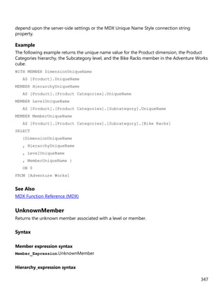 347
depend upon the server-side settings or the MDX Unique Name Style connection string
property.
Example
The following example returns the unique name value for the Product dimension, the Product
Categories hierarchy, the Subcategory level, and the Bike Racks member in the Adventure Works
cube.
WITH MEMBER DimensionUniqueName
AS [Product].UniqueName
MEMBER HierarchyUniqueName
AS [Product].[Product Categories].UniqueName
MEMBER LevelUniqueName
AS [Product].[Product Categories].[Subcategory].UniqueName
MEMBER MemberUniqueName
AS [Product].[Product Categories].[Subcategory].[Bike Racks]
SELECT
{DimensionUniqueName
, HierarchyUniqueName
, LevelUniqueName
, MemberUniqueName }
ON 0
FROM [Adventure Works]
See Also
MDX Function Reference (MDX)
UnknownMember
Returns the unknown member associated with a level or member.
Syntax
Member expression syntax
Member_Expression.UnknownMember
Hierarchy_expression syntax
 