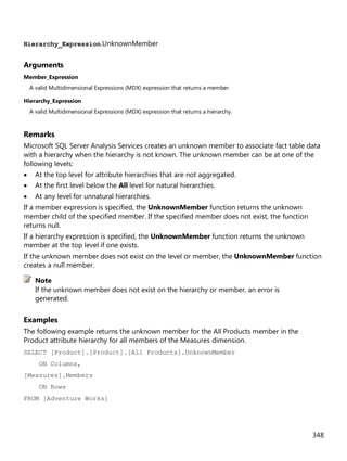 348
Hierarchy_Expression.UnknownMember
Arguments
Member_Expression
A valid Multidimensional Expressions (MDX) expression that returns a member.
Hierarchy_Expression
A valid Multidimensional Expressions (MDX) expression that returns a hierarchy.
Remarks
Microsoft SQL Server Analysis Services creates an unknown member to associate fact table data
with a hierarchy when the hierarchy is not known. The unknown member can be at one of the
following levels:
• At the top level for attribute hierarchies that are not aggregated.
• At the first level below the All level for natural hierarchies.
• At any level for unnatural hierarchies.
If a member expression is specified, the UnknownMember function returns the unknown
member child of the specified member. If the specified member does not exist, the function
returns null.
If a hierarchy expression is specified, the UnknownMember function returns the unknown
member at the top level if one exists.
If the unknown member does not exist on the level or member, the UnknownMember function
creates a null member.
If the unknown member does not exist on the hierarchy or member, an error is
generated.
Examples
The following example returns the unknown member for the All Products member in the
Product attribute hierarchy for all members of the Measures dimension.
SELECT [Product].[Product].[All Products].UnknownMember
ON Columns,
[Measures].Members
ON Rows
FROM [Adventure Works]
Note
 
