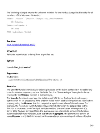 349
The following example returns the unknown member for the Product Categories hierarchy for all
members of the Measures dimension.
SELECT [Product].[Product Categories].UnknownMember
ON Columns,
[Measures].Members
ON Rows
FROM [Adventure Works]
See Also
MDX Function Reference (MDX)
Unorder
Removes any enforced ordering from a specified set.
Syntax
Unorder(Set_Expression)
Arguments
Set_Expression
A valid Multidimensional Expressions (MDX) expression that returns a set.
Remarks
The Unorder function removes any ordering imposed on the tuples contained in the set by any
other function or statement, such as the Order function. The ordering of the tuples in the set
returned by the Unorder function is indeterminate.
The Unorder function is used as a hint to Microsoft SQL Server Analysis Services for query
optimization for set processing. If the order of tuples within a set is unimportant to a calculation
or query, using the Unorder function can provide a performance benefit in such cases. For
example, the NonEmpty (MDX) function may perform better when the set provided to this
function is unordered than if Analysis Services needs to preserve order, although with SQL
Server 2012 Analysis Services (SSAS), the query processor attempts to perform this function
automatically for many functions, such as Sum and Aggregate. The performance benefit of
using Unorder is only likely to be noticeable on very large sets consisting of millions of tuples.
 