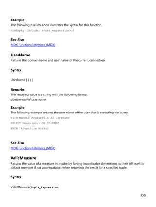 350
Example
The following pseudo-code illustrates the syntax for this function.
NonEmpty (UnOrder (<set_expression>))
See Also
MDX Function Reference (MDX)
UserName
Returns the domain name and user name of the current connection.
Syntax
UserName [ ( ) ]
Remarks
The returned value is a string with the following format:
domain-nameuser-name
Example
The following example returns the user name of the user that is executing the query.
WITH MEMBER Measures.x AS UserName
SELECT Measures.x ON COLUMNS
FROM [Adventure Works]
See Also
MDX Function Reference (MDX)
ValidMeasure
Returns the value of a measure in a cube by forcing inapplicable dimensions to their All level (or
default member if not aggregatable) when returning the result for a specified tuple.
Syntax
ValidMeasure(Tuple_Expression)
 