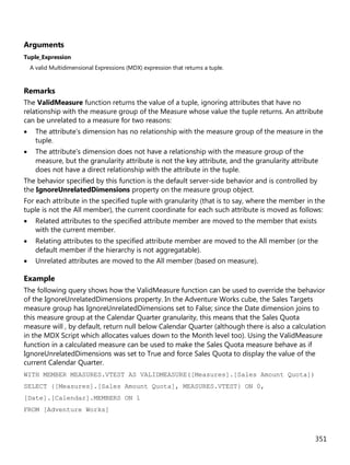351
Arguments
Tuple_Expression
A valid Multidimensional Expressions (MDX) expression that returns a tuple.
Remarks
The ValidMeasure function returns the value of a tuple, ignoring attributes that have no
relationship with the measure group of the Measure whose value the tuple returns. An attribute
can be unrelated to a measure for two reasons:
• The attribute's dimension has no relationship with the measure group of the measure in the
tuple.
• The attribute's dimension does not have a relationship with the measure group of the
measure, but the granularity attribute is not the key attribute, and the granularity attribute
does not have a direct relationship with the attribute in the tuple.
The behavior specified by this function is the default server-side behavior and is controlled by
the IgnoreUnrelatedDimensions property on the measure group object.
For each attribute in the specified tuple with granularity (that is to say, where the member in the
tuple is not the All member), the current coordinate for each such attribute is moved as follows:
• Related attributes to the specified attribute member are moved to the member that exists
with the current member.
• Relating attributes to the specified attribute member are moved to the All member (or the
default member if the hierarchy is not aggregatable).
• Unrelated attributes are moved to the All member (based on measure).
Example
The following query shows how the ValidMeasure function can be used to override the behavior
of the IgnoreUnrelatedDimensions property. In the Adventure Works cube, the Sales Targets
measure group has IgnoreUnrelatedDimensions set to False; since the Date dimension joins to
this measure group at the Calendar Quarter granularity, this means that the Sales Quota
measure will , by default, return null below Calendar Quarter (although there is also a calculation
in the MDX Script which allocates values down to the Month level too). Using the ValidMeasure
function in a calculated measure can be used to make the Sales Quota measure behave as if
IgnoreUnrelatedDimensions was set to True and force Sales Quota to display the value of the
current Calendar Quarter.
WITH MEMBER MEASURES.VTEST AS VALIDMEASURE([Measures].[Sales Amount Quota])
SELECT {[Measures].[Sales Amount Quota], MEASURES.VTEST} ON 0,
[Date].[Calendar].MEMBERS ON 1
FROM [Adventure Works]
 