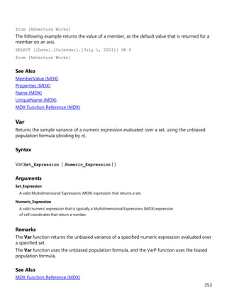 353
from [Adventure Works]
The following example returns the value of a member, as the default value that is returned for a
member on an axis.
SELECT {[Date].[Calendar].[July 1, 2001]} ON 0
from [Adventure Works]
See Also
MemberValue (MDX)
Properties (MDX)
Name (MDX)
UniqueName (MDX)
MDX Function Reference (MDX)
Var
Returns the sample variance of a numeric expression evaluated over a set, using the unbiased
population formula (dividing by n).
Syntax
Var(Set_Expression [ ,Numeric_Expression ] )
Arguments
Set_Expression
A valid Multidimensional Expressions (MDX) expression that returns a set.
Numeric_Expression
A valid numeric expression that is typically a Multidimensional Expressions (MDX) expression
of cell coordinates that return a number.
Remarks
The Var function returns the unbiased variance of a specified numeric expression evaluated over
a specified set.
The Var function uses the unbiased population formula, and the VarP function uses the biased
population formula.
See Also
MDX Function Reference (MDX)
 