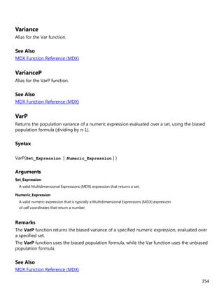 354
Variance
Alias for the Var function.
See Also
MDX Function Reference (MDX)
VarianceP
Alias for the VarP function.
See Also
MDX Function Reference (MDX)
VarP
Returns the population variance of a numeric expression evaluated over a set, using the biased
population formula (dividing by n-1).
Syntax
VarP(Set_Expression [ ,Numeric_Expression ] )
Arguments
Set_Expression
A valid Multidimensional Expressions (MDX) expression that returns a set.
Numeric_Expression
A valid numeric expression that is typically a Multidimensional Expressions (MDX) expression
of cell coordinates that return a number.
Remarks
The VarP function returns the biased variance of a specified numeric expression, evaluated over
a specified set.
The VarP function uses the biased population formula, while the Var function uses the unbiased
population formula.
See Also
MDX Function Reference (MDX)
 