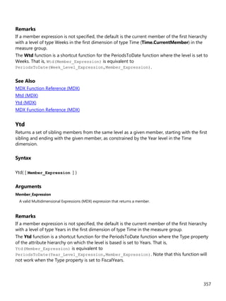 357
Remarks
If a member expression is not specified, the default is the current member of the first hierarchy
with a level of type Weeks in the first dimension of type Time (Time.CurrentMember) in the
measure group.
The Wtd function is a shortcut function for the PeriodsToDate function where the level is set to
Weeks. That is, Wtd(Member_Expression) is equivalent to
PeriodsToDate(Week_Level_Expression,Member_Expression).
See Also
MDX Function Reference (MDX)
Mtd (MDX)
Ytd (MDX)
MDX Function Reference (MDX)
Ytd
Returns a set of sibling members from the same level as a given member, starting with the first
sibling and ending with the given member, as constrained by the Year level in the Time
dimension.
Syntax
Ytd( [ Member_Expression ] )
Arguments
Member_Expression
A valid Multidimensional Expressions (MDX) expression that returns a member.
Remarks
If a member expression is not specified, the default is the current member of the first hierarchy
with a level of type Years in the first dimension of type Time in the measure group.
The Ytd function is a shortcut function for the PeriodsToDate function where the Type property
of the attribute hierarchy on which the level is based is set to Years. That is,
Ytd(Member_Expression) is equivalent to
PeriodsToDate(Year_Level_Expression,Member_Expression). Note that this function will
not work when the Type property is set to FiscalYears.
 