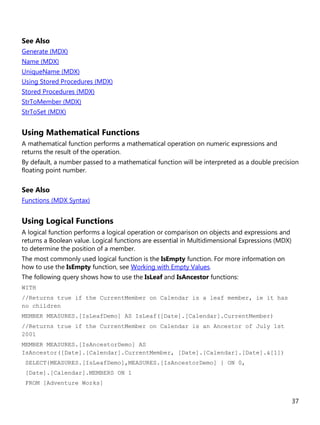 37
See Also
Generate (MDX)
Name (MDX)
UniqueName (MDX)
Using Stored Procedures (MDX)
Stored Procedures (MDX)
StrToMember (MDX)
StrToSet (MDX)
Using Mathematical Functions
A mathematical function performs a mathematical operation on numeric expressions and
returns the result of the operation.
By default, a number passed to a mathematical function will be interpreted as a double precision
floating point number.
See Also
Functions (MDX Syntax)
Using Logical Functions
A logical function performs a logical operation or comparison on objects and expressions and
returns a Boolean value. Logical functions are essential in Multidimensional Expressions (MDX)
to determine the position of a member.
The most commonly used logical function is the IsEmpty function. For more information on
how to use the IsEmpty function, see Working with Empty Values.
The following query shows how to use the IsLeaf and IsAncestor functions:
WITH
//Returns true if the CurrentMember on Calendar is a leaf member, ie it has
no children
MEMBER MEASURES.[IsLeafDemo] AS IsLeaf([Date].[Calendar].CurrentMember)
//Returns true if the CurrentMember on Calendar is an Ancestor of July 1st
2001
MEMBER MEASURES.[IsAncestorDemo] AS
IsAncestor([Date].[Calendar].CurrentMember, [Date].[Calendar].[Date].&[1])
SELECT{MEASURES.[IsLeafDemo],MEASURES.[IsAncestorDemo] } ON 0,
[Date].[Calendar].MEMBERS ON 1
FROM [Adventure Works]
 
