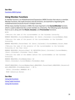 38
See Also
Functions (MDX Syntax)
Using Member Functions
A member function is an Multidimensional Expressions (MDX) function that returns a member.
Member functions, like tuple functions and set functions, are essential to negotiating the
multidimensional structures found in Analysis Services.
Of the many member functions in MDX, the most important is the CurrentMember function,
which is used to determine the current member on a hierarchy. The following query illustrates
how to use it, along with the Parent, Ancestor, and Prevmember functions:
WITH
//Returns the name of the currentmember on the Calendar hierarchy
MEMBER MEASURES.[CurrentMemberDemo] AS [Date].[Calendar].CurrentMember.Name
//Returns the name of the parent of the currentmember on the Calendar
hierarchy
MEMBER MEASURES.[ParentDemo] AS [Date].[Calendar].CurrentMember.Parent.Name
//Returns the name of the ancestor of the currentmember on the Calendar
hierarchy at the Year level
MEMBER MEASURES.[AncestorDemo] AS ANCESTOR([Date].[Calendar].CurrentMember,
[Date].[Calendar].[Calendar Year]).Name
//Returns the name of the member before the currentmember on the Calendar
hierarchy
MEMBER MEASURES.[PrevMemberDemo] AS
[Date].[Calendar].CurrentMember.Prevmember.Name
SELECT{MEASURES.[CurrentMemberDemo],MEASURES.[ParentDemo],MEASURES.[AncestorD
emo],MEASURES.[PrevMemberDemo] } ON 0,
[Date].[Calendar].MEMBERS ON 1
FROM [Adventure Works]
See Also
Using Set Functions
Using Tuple Functions
Using Set Functions
 