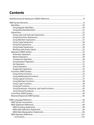 Contents
Multidimensional Expressions (MDX) Reference................................................................................. 8
MDX Syntax Elements.................................................................................................................................... 8
Identifiers......................................................................................................................................................10
Using Regular Identifiers.....................................................................................................................10
Using Delimited Identifiers.................................................................................................................11
Expressions...................................................................................................................................................12
Using Cube and Subcube Expressions...........................................................................................14
Using Dimension Expressions ...........................................................................................................16
Using Member Expressions................................................................................................................17
Using Tuple Expressions......................................................................................................................18
Using Set Expressions...........................................................................................................................19
Using Scalar Expressions.....................................................................................................................20
Working with Empty Values...............................................................................................................22
Operators (MDX Syntax) .........................................................................................................................25
Arithmetic Operators............................................................................................................................28
Bitwise Operators...................................................................................................................................29
Comparison Operators ........................................................................................................................29
Concatenation Operators ...................................................................................................................31
Set Operators ..........................................................................................................................................31
Unary Operators.....................................................................................................................................32
Assignment Operators.........................................................................................................................33
Functions (MDX Syntax)..........................................................................................................................33
Using String Functions.........................................................................................................................35
Using Mathematical Functions .........................................................................................................37
Using Logical Functions.......................................................................................................................37
Using Member Functions....................................................................................................................38
Using Tuple Functions..........................................................................................................................39
Using Set Functions ..............................................................................................................................39
Using Dimension, Hierarchy, and Level Functions ....................................................................43
Using Stored Procedures....................................................................................................................44
Comments (MDX Syntax)........................................................................................................................44
Reserved Keywords (MDX Syntax) ......................................................................................................46
MDX Language Reference..........................................................................................................................46
MDX Syntax Conventions.......................................................................................................................47
MDX Statement Reference.....................................................................................................................48
MDX Scripting Statements.................................................................................................................48
MDX Data Definition Statements.....................................................................................................54
MDX Data Manipulation Statements..............................................................................................94
MDX Operator Reference.................................................................................................................... 113
-- (Comment)........................................................................................................................................ 115
 