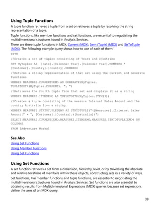 39
Using Tuple Functions
A tuple function retrieves a tuple from a set or retrieves a tuple by resolving the string
representation of a tuple.
Tuple functions, like member functions and set functions, are essential to negotiating the
multidimensional structures found in Analysis Services.
There are three tuple functions in MDX, Current (MDX), Item (Tuple) (MDX) and StrToTuple
(MDX). The following example query shows how to use of each of them:
WITH
//Creates a set of tuples consisting of Years and Countries
SET MyTuples AS [Date].[Calendar Year].[Calendar Year].MEMBERS *
[Customer].[Country].[Country].MEMBERS
//Returns a string representation of that set using the Current and Generate
functions
MEMBER MEASURES.CURRENTDEMO AS GENERATE(MyTuples,
TUPLETOSTR(MyTuples.CURRENT), ", ")
//Retrieves the fourth tuple from that set and displays it as a string
MEMBER MEASURES.ITEMDEMO AS TUPLETOSTR(MyTuples.ITEM(3))
//Creates a tuple consisting of the measure Internet Sales Amount and the
country Australia from a string
MEMBER MEASURES.STRTOTUPLEDEMO AS STRTOTUPLE("([Measures].[Internet Sales
Amount]" + ", [Customer].[Country].&[Australia])")
SELECT{MEASURES.CURRENTDEMO,MEASURES.ITEMDEMO,MEASURES.STRTOTUPLEDEMO} ON
COLUMNS
FROM [Adventure Works]
See Also
Using Set Functions
Using Member Functions
Using Set Functions
Using Set Functions
A set function retrieves a set from a dimension, hierarchy, level, or by traversing the absolute
and relative locations of members within these objects, constructing sets in a variety of ways.
Set functions, like member functions and tuple functions, are essential to negotiating the
multidimensional structures found in Analysis Services. Set functions are also essential to
obtaining results from Multidimensional Expressions (MDX) queries because set expressions
define the axes of an MDX query.
 