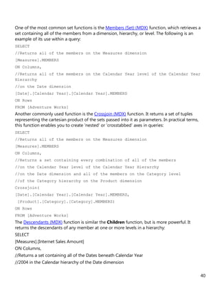 40
One of the most common set functions is the Members (Set) (MDX) function, which retrieves a
set containing all of the members from a dimension, hierarchy, or level. The following is an
example of its use within a query:
SELECT
//Returns all of the members on the Measures dimension
[Measures].MEMBERS
ON Columns,
//Returns all of the members on the Calendar Year level of the Calendar Year
Hierarchy
//on the Date dimension
[Date].[Calendar Year].[Calendar Year].MEMBERS
ON Rows
FROM [Adventure Works]
Another commonly used function is the Crossjoin (MDX) function. It returns a set of tuples
representing the cartesian product of the sets passed into it as parameters. In practical terms,
this function enables you to create 'nested' or 'crosstabbed' axes in queries:
SELECT
//Returns all of the members on the Measures dimension
[Measures].MEMBERS
ON Columns,
//Returns a set containing every combination of all of the members
//on the Calendar Year level of the Calendar Year Hierarchy
//on the Date dimension and all of the members on the Category level
//of the Category hierarchy on the Product dimension
Crossjoin(
[Date].[Calendar Year].[Calendar Year].MEMBERS,
[Product].[Category].[Category].MEMBERS)
ON Rows
FROM [Adventure Works]
The Descendants (MDX) function is similar the Children function, but is more powerful. It
returns the descendants of any member at one or more levels in a hierarchy:
SELECT
[Measures].[Internet Sales Amount]
ON Columns,
//Returns a set containing all of the Dates beneath Calendar Year
//2004 in the Calendar hierarchy of the Date dimension
 