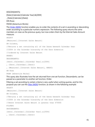 41
DESCENDANTS(
[Date].[Calendar].[Calendar Year].&[2004]
, [Date].[Calendar].[Date])
ON Rows
FROM [Adventure Works]
The Order (MDX) function enables you to order the contents of a set in ascending or descending
order according to a particular numeric expression. The following query returns the same
members on rows as the previous query, but now orders them by the Internet Sales Amount
measure:
SELECT
[Measures].[Internet Sales Amount]
ON Columns,
//Returns a set containing all of the Dates beneath Calendar Year
//2004 in the Calendar hierarchy of the Date dimension
//ordered by Internet Sales Amount
ORDER(
DESCENDANTS(
[Date].[Calendar].[Calendar Year].&[2004]
, [Date].[Calendar].[Date])
, [Measures].[Internet Sales Amount], BDESC)
ON Rows
FROM [Adventure Works]
This query also illustrates how the set returned from one set function, Descendants, can be
passed as a parameter to another set function, Order.
Filtering a set according to certain criteria is very useful when writing queries, and for this
purpose you can use the Filter (MDX) function, as shown in the following example:
SELECT
[Measures].[Internet Sales Amount]
ON Columns,
//Returns a set containing all of the Dates beneath Calendar Year
//2004 in the Calendar hierarchy of the Date dimension
//where Internet Sales Amount is greater than $70000
FILTER(
DESCENDANTS(
[Date].[Calendar].[Calendar Year].&[2004]
, [Date].[Calendar].[Date])
 