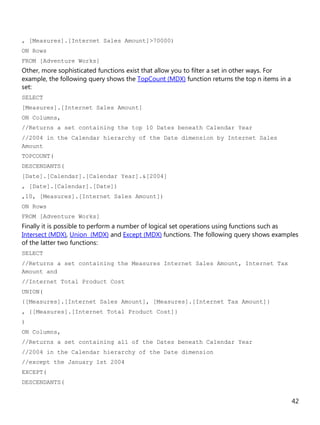 42
, [Measures].[Internet Sales Amount]>70000)
ON Rows
FROM [Adventure Works]
Other, more sophisticated functions exist that allow you to filter a set in other ways. For
example, the following query shows the TopCount (MDX) function returns the top n items in a
set:
SELECT
[Measures].[Internet Sales Amount]
ON Columns,
//Returns a set containing the top 10 Dates beneath Calendar Year
//2004 in the Calendar hierarchy of the Date dimension by Internet Sales
Amount
TOPCOUNT(
DESCENDANTS(
[Date].[Calendar].[Calendar Year].&[2004]
, [Date].[Calendar].[Date])
,10, [Measures].[Internet Sales Amount])
ON Rows
FROM [Adventure Works]
Finally it is possible to perform a number of logical set operations using functions such as
Intersect (MDX), Union (MDX) and Except (MDX) functions. The following query shows examples
of the latter two functions:
SELECT
//Returns a set containing the Measures Internet Sales Amount, Internet Tax
Amount and
//Internet Total Product Cost
UNION(
{[Measures].[Internet Sales Amount], [Measures].[Internet Tax Amount]}
, {[Measures].[Internet Total Product Cost]}
)
ON Columns,
//Returns a set containing all of the Dates beneath Calendar Year
//2004 in the Calendar hierarchy of the Date dimension
//except the January 1st 2004
EXCEPT(
DESCENDANTS(
 