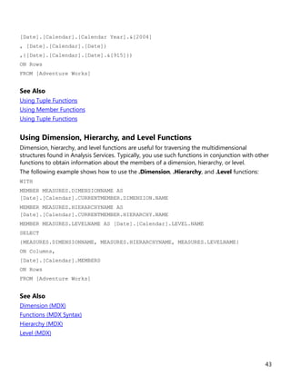 43
[Date].[Calendar].[Calendar Year].&[2004]
, [Date].[Calendar].[Date])
,{[Date].[Calendar].[Date].&[915]})
ON Rows
FROM [Adventure Works]
See Also
Using Tuple Functions
Using Member Functions
Using Tuple Functions
Using Dimension, Hierarchy, and Level Functions
Dimension, hierarchy, and level functions are useful for traversing the multidimensional
structures found in Analysis Services. Typically, you use such functions in conjunction with other
functions to obtain information about the members of a dimension, hierarchy, or level.
The following example shows how to use the .Dimension, .Hierarchy, and .Level functions:
WITH
MEMBER MEASURES.DIMENSIONNAME AS
[Date].[Calendar].CURRENTMEMBER.DIMENSION.NAME
MEMBER MEASURES.HIERARCHYNAME AS
[Date].[Calendar].CURRENTMEMBER.HIERARCHY.NAME
MEMBER MEASURES.LEVELNAME AS [Date].[Calendar].LEVEL.NAME
SELECT
{MEASURES.DIMENSIONNAME, MEASURES.HIERARCHYNAME, MEASURES.LEVELNAME}
ON Columns,
[Date].[Calendar].MEMBERS
ON Rows
FROM [Adventure Works]
See Also
Dimension (MDX)
Functions (MDX Syntax)
Hierarchy (MDX)
Level (MDX)
 