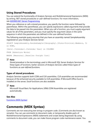 44
Using Stored Procedures
You can extend the functionality of Analysis Services and Multidimensional Expressions (MDX)
by writing .NET stored procedures or user-defined functions. For more information,
see ADOMD.NET Server Programming
When you reference or call a stored procedure, you specify the function name followed by
parentheses. Within the parentheses, you can specify expressions called arguments that provide
the data to be passed into the parameters. When you call a function, you must supply argument
values for all of the parameters, and you must specify the argument values in the same
sequence in which the parameters are defined in the user-defined function.
The following example query assumes that you have an assembly named SampleAssembly
registered on your Analysis Services Server:
SELECT SampleAssembly.RandomSample([Geography].[State-Province].Members, 5)
on ROWS,
[Date].[Calendar].[Calendar Year] on COLUMNS
FROM [Adventure Works]
WHERE [Measures].[Reseller Freight Cost]
Stored procedure is the terminology used in Microsoft SQL Server Analysis Services for
these types of functions. Earlier versions of Analysis Services called these types of
functions as user-defined functions.
Types of stored procedures
Analysis Services supports both COM and CLR assemblies. CLR assemblies are recommended
because of the enhanced security available to CLR assemblies. If Microsoft Office Excel is
installed on the server, Excel functions are also available.
Microsoft Visual Basic for Applications (VBA) COM Assemblies are registered
automatically.
See Also
Functions (MDX Syntax)
Comments (MDX Syntax)
Comments are non-executing text strings in program code. (Comments are also known as
remarks). You can use comments to document code, or temporarily disable parts of
Multidimensional Expressions (MDX) statements and scripts being diagnosed. By using
comments to document code, you can make future program code maintenance easier. You
Note
Note
 