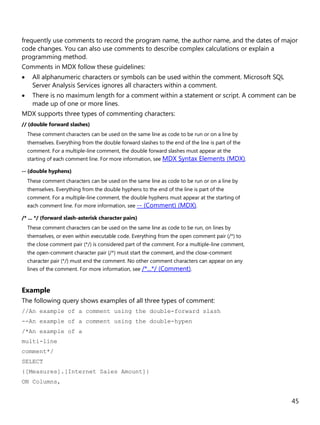 45
frequently use comments to record the program name, the author name, and the dates of major
code changes. You can also use comments to describe complex calculations or explain a
programming method.
Comments in MDX follow these guidelines:
• All alphanumeric characters or symbols can be used within the comment. Microsoft SQL
Server Analysis Services ignores all characters within a comment.
• There is no maximum length for a comment within a statement or script. A comment can be
made up of one or more lines.
MDX supports three types of commenting characters:
// (double forward slashes)
These comment characters can be used on the same line as code to be run or on a line by
themselves. Everything from the double forward slashes to the end of the line is part of the
comment. For a multiple-line comment, the double forward slashes must appear at the
starting of each comment line. For more information, see MDX Syntax Elements (MDX).
-- (double hyphens)
These comment characters can be used on the same line as code to be run or on a line by
themselves. Everything from the double hyphens to the end of the line is part of the
comment. For a multiple-line comment, the double hyphens must appear at the starting of
each comment line. For more information, see -- (Comment) (MDX).
/* ... */ (forward slash-asterisk character pairs)
These comment characters can be used on the same line as code to be run, on lines by
themselves, or even within executable code. Everything from the open comment pair (/*) to
the close comment pair (*/) is considered part of the comment. For a multiple-line comment,
the open-comment character pair (/*) must start the comment, and the close-comment
character pair (*/) must end the comment. No other comment characters can appear on any
lines of the comment. For more information, see /*...*/ (Comment).
Example
The following query shows examples of all three types of comment:
//An example of a comment using the double-forward slash
--An example of a comment using the double-hypen
/*An example of a
multi-line
comment*/
SELECT
{[Measures].[Internet Sales Amount]}
ON Columns,
 