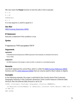 51
We now insert the Freeze function to lock the cells in the A subcube:
B = 2;
A = B;
FREEZE(A);
B = 3
A is now equal to 2, and B is equal to 3.
See Also
MDX Scripting Statements (MDX)
IF Statement
Executes a statement if the condition is true.
Syntax
IF expression THEN assignment END IF
Arguments
expression
A Multidimensional Expressions (MDX) expression that evaluates to a Boolean that returns
true or false.
assignment
An MDX expression that assigns a value to either a subcube or a calculated property.
Remarks
Use the IF statement for control flow, which is unlike the MDX Function Reference (MDX)
function and the CASE Statement (MDX) that can only be used to return values or objects.
Examples
In the following example, the scope is restricted to the Country level of the Customers
Geography hierarchy in the Customers dimension. If the current measure is Internet Sales
Amount, then the Internet Sales Amount is set to 10:
SCOPE ([Customer].[Customer Geography].[Country].MEMBERS);
IF Measures.CurrentMember IS [Measures].[Internet Sales Amount] THEN this =
10 END IF;
END SCOPE;
 