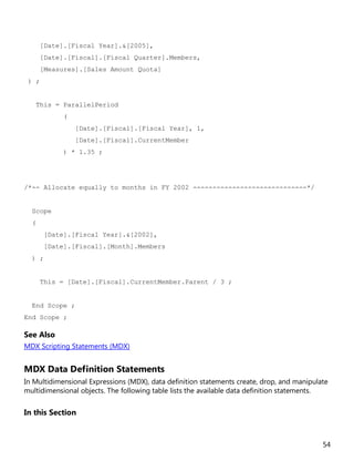 54
[Date].[Fiscal Year].&[2005],
[Date].[Fiscal].[Fiscal Quarter].Members,
[Measures].[Sales Amount Quota]
) ;
This = ParallelPeriod
(
[Date].[Fiscal].[Fiscal Year], 1,
[Date].[Fiscal].CurrentMember
) * 1.35 ;
/*-- Allocate equally to months in FY 2002 -----------------------------*/
Scope
(
[Date].[Fiscal Year].&[2002],
[Date].[Fiscal].[Month].Members
) ;
This = [Date].[Fiscal].CurrentMember.Parent / 3 ;
End Scope ;
End Scope ;
See Also
MDX Scripting Statements (MDX)
MDX Data Definition Statements
In Multidimensional Expressions (MDX), data definition statements create, drop, and manipulate
multidimensional objects. The following table lists the available data definition statements.
In this Section
 
