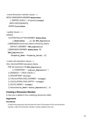 57
<move dimension member clause> ::=
MOVE DIMENSION MEMBER MemberName
[, SKIPPED_LEVELS = Unsigned_Integer]
[WITH DESCENDANTS]
UNDER ParentName
<update clause> ::=
UPDATE
CUSTOM ROLLUP FOR MEMBER MemberName
[,MemberName, ...n] AS MDX_Expression
| DIMENSION Dimension_Name | Hierarchy_Name
, DEFAULT_MEMBER = MDX_Expression
| DIMENSION MEMBER MemberName AS
[MDX_Expression]
[Property_Name = Property_Value[, ...n]]
<create cell calculation clause>::=
CELL CALCULATION Calculation_Name
FOR Set_Expression AS MDX_Expression
[ [ CONDITION = 'Logical_Expression' ]
| [ DISABLED = { TRUE | FALSE } ]
| [ DESCRIPTION =String ]
| [ CALCULATION_PASS_NUMBER = Integer]
| [ CALCULATION_PASS_DEPTH = Integer]
| [ SOLVE_ORDER = Integer]
| [ Calculation_Name= Scalar_Expression ], ...n]
Creating a Dimension Member
A new row is added to the underlying dimension table.
Arguments
ParentName
A valid string expression that provides the name of the parent of the new dimension
member, unless the dimension member is being created at the root.
 