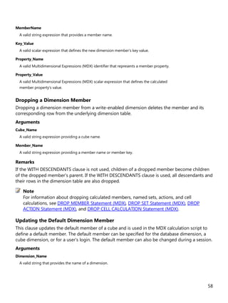 58
MemberName
A valid string expression that provides a member name.
Key_Value
A valid scalar expression that defines the new dimension member's key value.
Property_Name
A valid Multidimensional Expressions (MDX) identifier that represents a member property.
Property_Value
A valid Multidimensional Expressions (MDX) scalar expression that defines the calculated
member property's value.
Dropping a Dimension Member
Dropping a dimension member from a write-enabled dimension deletes the member and its
corresponding row from the underlying dimension table.
Arguments
Cube_Name
A valid string expression providing a cube name.
Member_Name
A valid string expression providing a member name or member key.
Remarks
If the WITH DESCENDANTS clause is not used, children of a dropped member become children
of the dropped member's parent. If the WITH DESCENDANTS clause is used, all descendants and
their rows in the dimension table are also dropped.
For information about dropping calculated members, named sets, actions, and cell
calculations, see DROP MEMBER Statement (MDX), DROP SET Statement (MDX), DROP
ACTION Statement (MDX), and DROP CELL CALCULATION Statement (MDX).
Updating the Default Dimension Member
This clause updates the default member of a cube and is used in the MDX calculation script to
define a default member. The default member can be specified for the database dimension, a
cube dimension, or for a user's login. The default member can also be changed during a session.
Arguments
Dimension_Name
A valid string that provides the name of a dimension.
Note
 