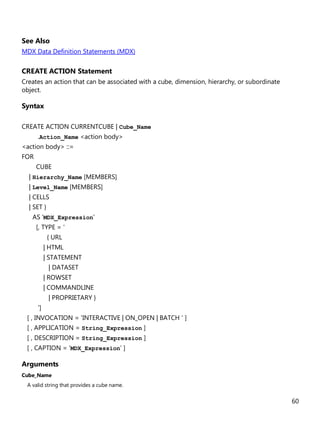 60
See Also
MDX Data Definition Statements (MDX)
CREATE ACTION Statement
Creates an action that can be associated with a cube, dimension, hierarchy, or subordinate
object.
Syntax
CREATE ACTION CURRENTCUBE | Cube_Name
.Action_Name <action body>
<action body> ::=
FOR
CUBE
| Hierarchy_Name [MEMBERS]
| Level_Name [MEMBERS]
| CELLS
| SET }
AS 'MDX_Expression'
[, TYPE = '
{ URL
| HTML
| STATEMENT
| DATASET
| ROWSET
| COMMANDLINE
| PROPRIETARY }
']
[ , INVOCATION = 'INTERACTIVE | ON_OPEN | BATCH ' ]
[ , APPLICATION = String_Expression ]
[ , DESCRIPTION = String_Expression ]
[ , CAPTION = 'MDX_Expression' ]
Arguments
Cube_Name
A valid string that provides a cube name.
 