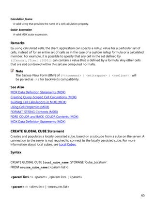 65
Calculation_Name
A valid string that provides the name of a cell calculation property.
Scalar_Expression
A valid MDX scalar expression.
Remarks
By using calculated cells, the client application can specify a rollup value for a particular set of
cells, instead of for an entire set of cells as in the case of a custom rollup formula or a calculated
member. For example, it is possible to specify that any cell in the set defined by
{[Canada],[Time].[2000]} can contain a value that is defined by a formula. Any other cells
that are not contained within this set are computed normally.
The Backus-Naur Form (BNF) of {*(<comment> | <whitespace> | <newline>)} will
be parsed as {*} for backwards compatibility.
See Also
MDX Data Definition Statements (MDX)
Creating Query-Scoped Cell Calculations (MDX)
Building Cell Calculations in MDX (MDX)
Using Cell Properties (MDX)
FORMAT_STRING Contents (MDX)
FORE_COLOR and BACK_COLOR Contents (MDX)
MDX Data Definition Statements (MDX)
CREATE GLOBAL CUBE Statement
Creates and populates a locally persisted cube, based on a subcube from a cube on the server. A
connection to the server is not required to connect to the locally persisted cube. For more
information about local cubes, see Local Cubes.
Syntax
CREATE GLOBAL CUBE local_cube_name STORAGE 'Cube_Location'
FROM source_cube_name (<param list>)
<param list>::= <param> ,<param list> | <param>
<param>::= <dims list> | <measures list>
Note
 