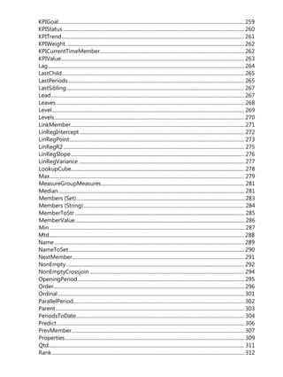 KPIGoal.................................................................................................................................................... 259
KPIStatus ................................................................................................................................................ 260
KPITrend................................................................................................................................................. 261
KPIWeight.............................................................................................................................................. 262
KPICurrentTimeMember................................................................................................................... 262
KPIValue.................................................................................................................................................. 263
Lag............................................................................................................................................................ 264
LastChild................................................................................................................................................. 265
LastPeriods............................................................................................................................................ 265
LastSibling.............................................................................................................................................. 267
Lead.......................................................................................................................................................... 267
Leaves...................................................................................................................................................... 268
Level......................................................................................................................................................... 269
Levels....................................................................................................................................................... 270
LinkMember.......................................................................................................................................... 271
LinRegIntercept ................................................................................................................................... 272
LinRegPoint........................................................................................................................................... 273
LinRegR2 ................................................................................................................................................ 275
LinRegSlope.......................................................................................................................................... 276
LinRegVariance .................................................................................................................................... 277
LookupCube.......................................................................................................................................... 278
Max........................................................................................................................................................... 279
MeasureGroupMeasures.................................................................................................................. 281
Median.................................................................................................................................................... 281
Members (Set)...................................................................................................................................... 283
Members (String)................................................................................................................................ 284
MemberToStr ....................................................................................................................................... 285
MemberValue....................................................................................................................................... 286
Min ........................................................................................................................................................... 287
Mtd........................................................................................................................................................... 288
Name....................................................................................................................................................... 289
NameToSet............................................................................................................................................ 290
NextMember......................................................................................................................................... 291
NonEmpty.............................................................................................................................................. 292
NonEmptyCrossjoin ........................................................................................................................... 294
OpeningPeriod..................................................................................................................................... 295
Order........................................................................................................................................................ 296
Ordinal .................................................................................................................................................... 301
ParallelPeriod........................................................................................................................................ 302
Parent...................................................................................................................................................... 303
PeriodsToDate...................................................................................................................................... 304
Predict..................................................................................................................................................... 306
PrevMember ......................................................................................................................................... 307
Properties............................................................................................................................................... 309
Qtd............................................................................................................................................................ 311
Rank ......................................................................................................................................................... 312
 