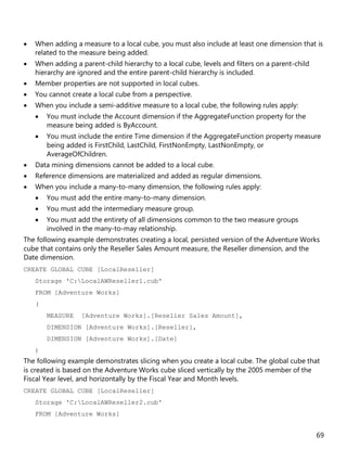 69
• When adding a measure to a local cube, you must also include at least one dimension that is
related to the measure being added.
• When adding a parent-child hierarchy to a local cube, levels and filters on a parent-child
hierarchy are ignored and the entire parent-child hierarchy is included.
• Member properties are not supported in local cubes.
• You cannot create a local cube from a perspective.
• When you include a semi-additive measure to a local cube, the following rules apply:
• You must include the Account dimension if the AggregateFunction property for the
measure being added is ByAccount.
• You must include the entire Time dimension if the AggregateFunction property measure
being added is FirstChild, LastChild, FirstNonEmpty, LastNonEmpty, or
AverageOfChildren.
• Data mining dimensions cannot be added to a local cube.
• Reference dimensions are materialized and added as regular dimensions.
• When you include a many-to-many dimension, the following rules apply:
• You must add the entire many-to-many dimension.
• You must add the intermediary measure group.
• You must add the entirety of all dimensions common to the two measure groups
involved in the many-to-may relationship.
The following example demonstrates creating a local, persisted version of the Adventure Works
cube that contains only the Reseller Sales Amount measure, the Reseller dimension, and the
Date dimension.
CREATE GLOBAL CUBE [LocalReseller]
Storage 'C:LocalAWReseller1.cub'
FROM [Adventure Works]
(
MEASURE [Adventure Works].[Reseller Sales Amount],
DIMENSION [Adventure Works].[Reseller],
DIMENSION [Adventure Works].[Date]
)
The following example demonstrates slicing when you create a local cube. The global cube that
is created is based on the Adventure Works cube sliced vertically by the 2005 member of the
Fiscal Year level, and horizontally by the Fiscal Year and Month levels.
CREATE GLOBAL CUBE [LocalReseller]
Storage 'C:LocalAWReseller2.cub'
FROM [Adventure Works]
 