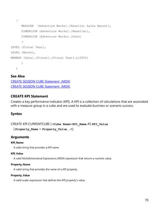 70
(
MEASURE [Adventure Works].[Reseller Sales Amount],
DIMENSION [Adventure Works].[Reseller],
DIMENSION [Adventure Works].[Date]
(
LEVEL [Fiscal Year],
LEVEL [Month],
MEMBER [Date].[Fiscal].[Fiscal Year].&[2005]
)
)
See Also
CREATE SESSION CUBE Statement (MDX)
CREATE SESSION CUBE Statement (MDX)
CREATE KPI Statement
Creates a key performance indicator (KPI). A KPI is a collection of calculations that are associated
with a measure group in a cube and are used to evaluate business or scenario success.
Syntax
CREATE KPI CURRENTCUBE | <Cube Name>.KPI_Name AS KPI_Value
[,Property_Name = Property_Value, ...n]
Arguments
KPI_Name
A valid string that provides a KPI name.
KPI_Value
A valid Multidimensional Expressions (MDX) expression that returns a numeric value.
Property_Name
A valid string that provides the name of a KPI property.
Property_Value
A valid scalar expression that defines the KPI property's value.
 