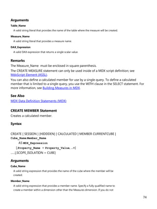74
Arguments
Table_Name
A valid string literal that provides the name of the table where the measure will be created.
Measure_Name
A valid string literal that provides a measure name.
DAX_Expression
A valid DAX expression that returns a single scalar value.
Remarks
The Measure_Name must be enclosed in square parenthesis.
The CREATE MEASURE statement can only be used inside of a MDX script definition; see
MdxScript Element (ASSL).
You can also define a calculated member for use by a single query. To define a calculated
member that is limited to a single query, you use the WITH clause in the SELECT statement. For
more information, see Building Measures in MDX.
See Also
MDX Data Definition Statements (MDX)
CREATE MEMBER Statement
Creates a calculated member.
Syntax
CREATE [ SESSION ] [HIDDDEN] [ CALCULATED ] MEMBER CURRENTCUBE |
Cube_Name.Member_Name
AS MDX_Expression
[,Property_Name = Property_Value, ...n]
......[,SCOPE_ISOLATION = CUBE]
Arguments
Cube_Name
A valid string expression that provides the name of the cube where the member will be
created.
Member_Name
A valid string expression that provides a member name. Specify a fully qualified name to
create a member within a dimension other than the Measures dimension. If you do not
 