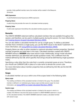 75
provide a fully qualified member name, the member will be created in the Measures
dimension.
MDX_Expression
A valid Multidimensional Expressions (MDX) expression.
Property_Name
A valid string that provides the name of a calculated member property.
Property_Value
A valid scalar expression that defines the calculated member property's value.
Remarks
The CREATE MEMBER statement defines calculated members that are available throughout the
session, and therefore, can be used in multiple queries during the session. For more information,
see Creating Session-Scoped Calculated Members (MDX).
You can also define a calculated member for use by a single query. To define a calculated
member that is limited to a single query, you use the WITH clause in the SELECT statement. For
more information, see Using WITH to Create Calculated Members (MDX).
Property_Name can refer to either standard or optional calculated member properties. Standard
member properties are listed later in this topic. Calculated members created with CREATE
MEMBER without a SESSION value have session scope. Additionally, strings inside calculated
member definitions are delimited with double quotation marks. This is different from the
method defined by OLE DB, which specifies that strings should be delimited by single quotation
marks.
Specifying a cube other than the cube that is currently connected causes an error. Therefore,
you should use CURRENTCUBE in place of a cube name to denote the current cube.
For more information about member properties that are defined by OLE DB, see the OLE DB
documentation.
Scope
A calculated member can occur within one of the scopes listed in the following table.
Query scope
The visibility and lifetime of the calculated member is limited to the query. The calculated
member is defined in an individual query. Query scope overrides session scope. For more
information, see Using WITH to Create Calculated Members (MDX).
Session scope
The visibility and lifetime of the calculated member is limited to the session in which it is
created. (The lifetime is less than the session duration if a DROP MEMBER statement is issued
on the calculated member.) The CREATE MEMBER statement creates a calculated member
with session scope.
 