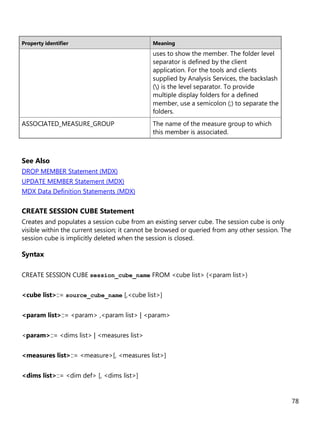 78
Property identifier Meaning
uses to show the member. The folder level
separator is defined by the client
application. For the tools and clients
supplied by Analysis Services, the backslash
() is the level separator. To provide
multiple display folders for a defined
member, use a semicolon (;) to separate the
folders.
ASSOCIATED_MEASURE_GROUP The name of the measure group to which
this member is associated.
See Also
DROP MEMBER Statement (MDX)
UPDATE MEMBER Statement (MDX)
MDX Data Definition Statements (MDX)
CREATE SESSION CUBE Statement
Creates and populates a session cube from an existing server cube. The session cube is only
visible within the current session; it cannot be browsed or queried from any other session. The
session cube is implicitly deleted when the session is closed.
Syntax
CREATE SESSION CUBE session_cube_name FROM <cube list> (<param list>)
<cube list>::= source_cube_name [,<cube list>]
<param list>::= <param> ,<param list> | <param>
<param>::= <dims list> | <measures list>
<measures list>::= <measure>[, <measures list>]
<dims list>::= <dim def> [, <dims list>]
 