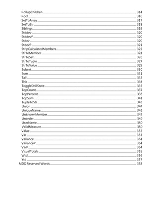 RollupChildren ..................................................................................................................................... 314
Root.......................................................................................................................................................... 316
SetToArray............................................................................................................................................. 317
SetToStr.................................................................................................................................................. 318
Siblings.................................................................................................................................................... 319
Stddev..................................................................................................................................................... 320
StddevP................................................................................................................................................... 320
Stdev........................................................................................................................................................ 320
StdevP ..................................................................................................................................................... 321
StripCalculatedMembers.................................................................................................................. 322
StrToMember ....................................................................................................................................... 324
StrToSet.................................................................................................................................................. 326
StrToTuple ............................................................................................................................................. 327
StrToValue ............................................................................................................................................. 329
Subset...................................................................................................................................................... 330
Sum .......................................................................................................................................................... 331
Tail ............................................................................................................................................................ 333
This........................................................................................................................................................... 334
ToggleDrillState................................................................................................................................... 335
TopCount............................................................................................................................................... 337
TopPercent............................................................................................................................................ 338
TopSum .................................................................................................................................................. 341
TupleToStr ............................................................................................................................................. 343
Union....................................................................................................................................................... 344
UniqueName......................................................................................................................................... 346
UnknownMember............................................................................................................................... 347
Unorder................................................................................................................................................... 349
UserName.............................................................................................................................................. 350
ValidMeasure........................................................................................................................................ 350
Value........................................................................................................................................................ 352
Var ............................................................................................................................................................ 353
Variance.................................................................................................................................................. 354
VarianceP ............................................................................................................................................... 354
VarP.......................................................................................................................................................... 354
VisualTotals........................................................................................................................................... 355
Wtd........................................................................................................................................................... 356
Ytd ............................................................................................................................................................ 357
MDX Reserved Words........................................................................................................................... 358
 