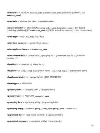 79
<measure>::= MEASURE source_cube_name.measure_name [<visibility qualifier>] [AS
measure_name]
<dim def>::= <source dim def> | <derived dim def>
<source dim def>::= DIMENSION source_cube_name.dimension_name [<dim flags>]
[<visibility qualifier>] [AS dimension_name>] [FROM <dim from clause> ] [<dim content def>]
<dim flags>::= NOT_RELATED_TO_FACTS
<dim from clause>::= <reg dim from clause>
<dim reg from clause>::= dimension_name
<dim content def>::= ( <level list> [,<grouping list>] [,<member slice list>] [,<default
member>] )
<level list>::= <level def> [, <level list>]
<level def>::= LEVEL level_name [<level type> ] [AS level_name] [<level content def>]
<level content def>::= ( <property list> ) | NO_PROPERTIES
<level type>::= GROUPING
<property list>::= <property def> [, <property list>]
<property def>::= PROPERTY property_name
<grouping list>::= <grouping entity> [,<grouping list>]
<grouping entity>::= GROUP group_level_name.group_name (<mixed list>)
<grp mixed list>::= <grp mixed element> [,<grp mixed list>]
<grp mixed element>::= <grouping entity> | <member def>
 
