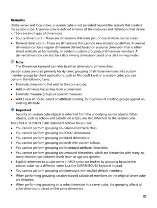 81
Remarks
Unlike server and local cubes, a session cube is not persisted beyond the session that created
the session cube. A session cube is defined in terms of the measures and definitions that define
it. There are two types of dimensions.
• Source dimensions - These are dimensions that were part of one of more source cubes.
• Derived dimensions - These are dimensions that provide new analysis capabilities. A derived
dimension can be a regular dimension defined based on a source dimension that is either
sliced vertically or horizontally, or contains custom grouping of dimension members. A
derived dimension can also be a data mining dimension based on a data mining model.
The Dimension keyword can refer to either dimensions or hierarchies.
Session cubes are used primarily for dynamic grouping of attribute members into custom
member groups by client applications, such as Microsoft Excel. In a session cube, you can
perform the following tasks:
• Eliminate dimensions that exist in the source cube.
• Add or eliminate hierarchies from a dimension.
• Eliminate measure groups or specific measures.
• Add a new attribute, based on attribute binding, for purposes of creating groups against an
existing attribute..
Security on session cube objects is inherited from the underlying source objects. Other
objects, such as actions and calculation scripts, are also inherited by the session cube.
The CREATE SESSION CUBE statement follows these rules:
• You cannot perform grouping on parent-child hierarchies.
• You cannot perform grouping on ROLAP dimensions.
• You cannot perform grouping on linked dimensions.
• You cannot perform grouping on levels with custom rollups.
• You cannot perform grouping on discretized attribute hierarchies.
• You cannot perform grouping on unnatural hierarchies, which are hierarchies with many-to-
many relationships between levels (such as age and gender).
• Explicit references to a cube name in MDX script are broken by grouping because the
session cube has a different name. Use the CURRENTCUBE keyword instead.
• You cannot perform grouping on dimensions with explicit default members.
• When performing grouping, session-scoped calculated members on the original server cube
are dropped.
• When performing grouping on a cube dimension in a server cube, the grouping affects all
cube dimensions based on the same dimension.
Note
Important
 