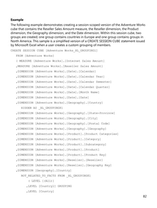 82
Example
The following example demonstrates creating a session-scoped version of the Adventure Works
cube that contains the Reseller Sales Amount measure, the Reseller dimension, the Product
dimension, the Geography dimension, and the Date dimension. Within this session cube, two
groups are created; one group contains countries in Europe and one group contains groups in
North America. This sample is a simplified version of a CREATE SESSION CUBE statement issued
by Microsoft Excel when a user creates a custom grouping of members.
CREATE SESSION CUBE [Adventure Works_XL_GROUPING1]
FROM [Adventure Works]
( MEASURE [Adventure Works].[Internet Sales Amount]
,MEASURE [Adventure Works].[Reseller Sales Amount]
,DIMENSION [Adventure Works].[Date].[Calendar]
,DIMENSION [Adventure Works].[Date].[Calendar Year]
,DIMENSION [Adventure Works].[Date].[Calendar Semester]
,DIMENSION [Adventure Works].[Date].[Calendar Quarter]
,DIMENSION [Adventure Works].[Date].[Month Name]
,DIMENSION [Adventure Works].[Date].[Date]
,DIMENSION [Adventure Works].[Geography].[Country]
HIDDEN AS _XL_GROUPING81
,DIMENSION [Adventure Works].[Geography].[State-Province]
,DIMENSION [Adventure Works].[Geography].[City]
,DIMENSION [Adventure Works].[Geography].[Postal Code]
,DIMENSION [Adventure Works].[Geography].[Geography]
,DIMENSION [Adventure Works].[Product].[Product Categories]
,DIMENSION [Adventure Works].[Product].[Category]
,DIMENSION [Adventure Works].[Product].[Subcategory]
,DIMENSION [Adventure Works].[Product].[Product]
,DIMENSION [Adventure Works].[Product].[Product Key]
,DIMENSION [Adventure Works].[Reseller].[Reseller]
,DIMENSION [Adventure Works].[Reseller].[Geography Key]
,DIMENSION [Geography].[Country]
NOT_RELATED_TO_FACTS FROM _XL_GROUPING81
( LEVEL [(All)]
,LEVEL [Country1] GROUPING
,LEVEL [Country]
 