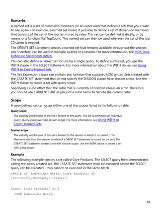 84
Remarks
A named set is a set of dimension members (or an expression that defines a set) that you create
to use again. For example, a named set makes it possible to define a set of dimension members
that consists of the set of the top ten stores by sales. This set can be defined statically, or by
means of a function like TopCount. This named set can then be used wherever the set of the top
10 stores is needed.
The CREATE SET statement creates a named set that remains available throughout the session,
and therefore, can be used in multiple queries in a session. For more information, see MDX Data
Definition Statements (MDX).
You can also define a named set for use by a single query. To define such a set, you use the
WITH clause in the SELECT statement. For more information about the WITH clause, see Using
WITH to Create Named Sets.
The Set_Expression clause can contain any function that supports MDX syntax. Sets created with
the CREATE SET statement that do not specify the SESSION clause have session scope. Use the
WITH clause to create a set with query scope.
Specifying a cube other than the cube that is currently connected causes an error. Therefore,
you should use CURRENTCUBE in place of a cube name to denote the current cube.
Scope
A user-defined set can occur within one of the scopes listed in the following table.
Query scope
The visibility and lifetime of the set is limited to the query. The set is defined in an individual
query. Query scope overrides session scope. For more information, see Using WITH to
Create Named Sets.
Session scope
The visibility and lifetime of the set is limited to the session in which it is created. (The
lifetime is less than the session duration if a DROP SET statement is issued on the set.) The
CREATE SET statement creates a set with session scope. Use the WITH clause to create a set
with query scope.
Example
The following example creates a set called Core Products. The SELECT query then demonstrates
calling the newly created set. The CREATE SET statement must be executed before the SELECT
query can be executed - they cannot be executed in the same batch.
CREATE SET [Adventure Works].[Core Products] AS
'{[Product].[Category].[Bikes]}'
SELECT [Core Products] ON 0
FROM [Adventure Works]
 