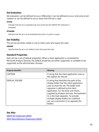 85
Set Evaluation
Set evaluation can be defined to occur differently; it can be defined to occur only once at set
creation or can be defined to occur every time the set is used.
STATIC
Indicates that the set is evaluated only once at the time the CREATE SET statement is
evaluated.
DYNAMIC
Indicates that the set is to be evaluated every time it is used in a query.
Set Visibility
The set can be either visible or not to other users who query the cube.
HIDDEN
Specifies that the set is not visible to users who query the cube.
Standard Properties
Each set has a set of default properties. When a client application is connected to
Microsoft Analysis Services, the default properties are either supported, or available to be
supported, as the administrator chooses.
Property identifier Meaning
CAPTION A string that the client application uses as
the caption for the set.
DISPLAY_FOLDER A string that identifies the path of the
display folder that the client application
uses to show the set. The folder level
separator is defined by the client
application. For the tools and clients
supplied by Analysis Services, the backslash
() is the level separator. To provide
multiple display folders for a defined
set, use a semicolon (;) to separate the
folders.
See Also
DROP SET Statement (MDX)
MDX Data Definition Statements (MDX)
 