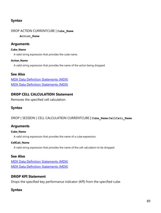 89
Syntax
DROP ACTION CURRENTCUBE | Cube_Name
.Action_Name
Arguments
Cube_Name
A valid string expression that provides the cube name.
Action_Name
A valid string expression that provides the name of the action being dropped.
See Also
MDX Data Definition Statements (MDX)
MDX Data Definition Statements (MDX)
DROP CELL CALCULATION Statement
Removes the specified cell calculation.
Syntax
DROP [ SESSION ] CELL CALCULATION CURRENTCUBE | Cube_Name.CellCalc_Name
Arguments
Cube_Name
A valid string expression that provides the name of a cube expression.
CellCalc_Name
A valid string expression that provides the name of the cell calculation to be dropped.
See Also
MDX Data Definition Statements (MDX)
MDX Data Definition Statements (MDX)
DROP KPI Statement
Drops the specified key performance indicator (KPI) from the specified cube.
Syntax
 