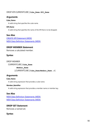 90
DROP KPI CURRENTCUBE | Cube_Name.KPI_Name
Arguments
Cube_Name
A valid string that specifies the cube name.
KPI_Name
A valid string that specifies the name of the KPI that is to be dropped.
See Also
CREATE KPI Statement (MDX)
MDX Data Definition Statements (MDX)
DROP MEMBER Statement
Removes a calculated member.
Syntax
DROP MEMBER
CURRENTCUBE | Cube_Name
.Member_Name
[,CURRENTCUBE | Cube_Name.Member_Name ...n]
Arguments
Cube_Name
A valid string expression that provides a cube name.
Member_Identifier
A valid string expression that provides a member name or member key.
See Also
MDX Data Definition Statements (MDX)
MDX Data Definition Statements (MDX)
DROP SET Statement
Removes a named set.
Syntax
 