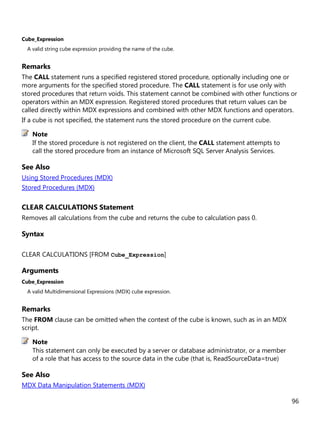 96
Cube_Expression
A valid string cube expression providing the name of the cube.
Remarks
The CALL statement runs a specified registered stored procedure, optionally including one or
more arguments for the specified stored procedure. The CALL statement is for use only with
stored procedures that return voids. This statement cannot be combined with other functions or
operators within an MDX expression. Registered stored procedures that return values can be
called directly within MDX expressions and combined with other MDX functions and operators.
If a cube is not specified, the statement runs the stored procedure on the current cube.
If the stored procedure is not registered on the client, the CALL statement attempts to
call the stored procedure from an instance of Microsoft SQL Server Analysis Services.
See Also
Using Stored Procedures (MDX)
Stored Procedures (MDX)
CLEAR CALCULATIONS Statement
Removes all calculations from the cube and returns the cube to calculation pass 0.
Syntax
CLEAR CALCULATIONS [FROM Cube_Expression]
Arguments
Cube_Expression
A valid Multidimensional Expressions (MDX) cube expression.
Remarks
The FROM clause can be omitted when the context of the cube is known, such as in an MDX
script.
This statement can only be executed by a server or database administrator, or a member
of a role that has access to the source data in the cube (that is, ReadSourceData=true)
See Also
MDX Data Manipulation Statements (MDX)
Note
Note
 
