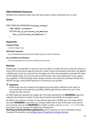 97
DRILLTHROUGH Statement
Retrieves the underlying table rows that were used to create a specified cell in a cube.
Syntax
DRILLTHROUGH [MAXROWS Unsigned_Integer]
<MDX SELECT statement>
[RETURN Set_of_Attributes_and_Measures
[,Set_of_Attributes_and_Measures ...]
]
Arguments
Unsigned_Integer
A positive integer value.
MDX SELECT statement
Any valid Multidimensional Expressions (MDX) expressions SELECT statement.
Set_of_Attributes_and_Measures
A comma-separated list of dimension attributes and measures.
Remarks
Drillthrough is an operation in which an end user selects a single cell from a cube and retrieves a
result set from the source data for that cell in order to get more detailed information. By default,
a drillthrough result set is derived from the table rows that were evaluated to calculate the value
of the selected cube cell. For end users to drill through, their client applications must support
this capability. In Microsoft SQL Server Analysis Services, the results are retrieved directly from
MOLAP storage, unless ROLAP partitions or dimensions are queried.
Drillthrough security is based on the general security options defined on the cube. If a
user cannot get some data by using MDX, drillthrough will also restrict the user in the
exactly the same manner.
An MDX statement specifies the subject cell. The value specified by the MAXROWS argument
indicates the maximum number of rows that should be returned by the resulting rowset.
By default, the maximum number of rows that are returned is 10,000 rows. This means that if
you leave MAXROWS unspecified, you will get 10,000 rows or less. If this value is too low for
your scenario, you can set MAXROWS to a higher number, such as MAXROWS 20000. If it is too
low overall, you can increase the default by changing the
OLAPQueryDefaultDrillthroughMaxRows server property. For more information about
changing this property, see Configure Server Properties in Analysis Services.
Important
 