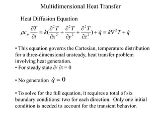 Multidimensional Heat Transfer
Heat Diffusion Equation
c
T
t
k
T
x
T
y
T
z
q k T q
p











   
( )  
2
2
2
2
2
2
2
• This equation governs the Cartesian, temperature distribution
for a three-dimensional unsteady, heat transfer problem
involving heat generation.
• For steady state / t = 0
• No generation
• To solve for the full equation, it requires a total of six
boundary conditions: two for each direction. Only one initial
condition is needed to account for the transient behavior.

q  0
 