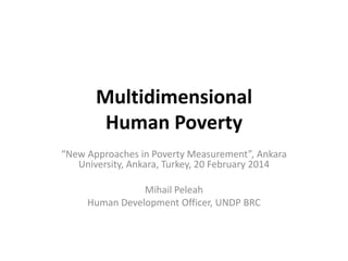 Multidimensional
Human Poverty
“New Approaches in Poverty Measurement”, Ankara
University, Ankara, Turkey, 20 February 2014
Mihail Peleah
Human Development Officer, UNDP BRC

 