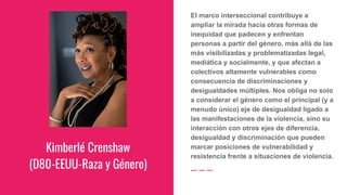 Kimberlé Crenshaw
(D80-EEUU-Raza y Género)
El marco interseccional contribuye a
ampliar la mirada hacia otras formas de
inequidad que padecen y enfrentan
personas a partir del género, más allá de las
más visibilizadas y problematizadas legal,
mediática y socialmente, y que afectan a
colectivos altamente vulnerables como
consecuencia de discriminaciones y
desigualdades múltiples. Nos obliga no solo
a considerar el género como el principal (y a
menudo único) eje de desigualdad ligado a
las manifestaciones de la violencia, sino su
interacción con otros ejes de diferencia,
desigualdad y discriminación que pueden
marcar posiciones de vulnerabilidad y
resistencia frente a situaciones de violencia.
 