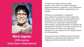 María Lugones
(2008-Argentina
Sistema Género Colonial Moderno)
El sistema de género tiene un lado
visible y uno oculto. El visible construye,
hegemónicamente, al género y a las relaciones.
El lado oculto es violento: organización del
trabajo.
Introduce el neologismo “categorial”
para señalar las relaciones entre categorías.
Género, raza, clase han sido pensadas como
categorías. Como tales han sido pensadas
como binarias, separadas: hombre/mujer,
blanco/negro, burgués/proletario. El análisis de
categorías ha tendido a esconder la relación de
intersección entre ellas. La separación
categorial es una separación de categorías que
son inseparables.
Evidenciar la trama histórico-social donde se
visibilizan las relaciones del lado oscuro del
sistema de género-colonial- moderno.
 