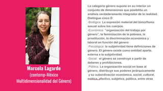 Marcela Lagarde
(contemp-México
Multidimensionalidad del Género)
La categoría género supone en su interior un
conjunto de dimensiones que posibilita un
análisis verdaderamente integrador de la realidad.
Distingue cinco D
-Biológica: La expresión material del bimorfismo
sexual sobre los cuerpos.
-Económica: “organización del trabajo por
género”, la feminización de la pobreza, la
prostitución, la discriminación económica y
laboral en función del género
-Psicológica: la subjetividad tiene definiciones de
género. El género existe como entidad aparte,
externa a la subjetividad.
-Social: el género se construye a partir de
deberes y prohibiciones.
-Política: La organización social en base al
género, distribuye sus poderes jerárquicamente
y su subordinación económica, social, cultural,
erótica, afectiva, subjetiva, política, entre otras
 