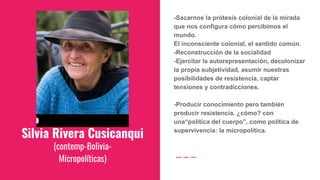 Silvia Rivera Cusicanqui
(contemp-Bolivia-
Micropolíticas)
-Sacarnos la prótesis colonial de la mirada
que nos configura cómo percibimos el
mundo.
El inconsciente colonial, el sentido común.
-Reconstrucción de la socialidad
-Ejercitar la autorepresentación, decolonizar
la propia subjetividad, asumir nuestras
posibilidades de resistencia, captar
tensiones y contradicciones.
-Producir conocimiento pero también
producir resistencia. ¿cómo? con
una“política del cuerpo”, como política de
supervivencia: la micropolítica.
 