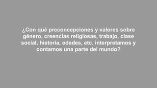 ¿Con qué preconcepciones y valores sobre
género, creencias religiosas, trabajo, clase
social, historia, edades, etc. interpretamos y
contamos una parte del mundo?
 