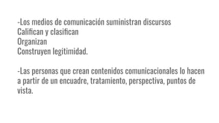 -Los medios de comunicación suministran discursos
Caliﬁcan y clasiﬁcan
Organizan
Construyen legitimidad.
-Las personas que crean contenidos comunicacionales lo hacen
a partir de un encuadre, tratamiento, perspectiva, puntos de
vista.
 