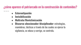 ¿cómo aparece el patriarcado en la construcción de contenidos?
● Estereotipación
● Invisibilización
● Maltrato/Revictimización
● Discurso aleccionador/disciplinador: estrategias,
maniobras, tácticas a través de las cuales se ejerce la
vigilancia, se educa y corrige, se controla.
 