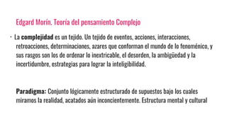 Edgard Morín. Teoría del pensamiento Complejo
· La complejidad es un tejido. Un tejido de eventos, acciones, interacciones,
retroacciones, determinaciones, azares que conforman el mundo de lo fenoménico, y
sus rasgos son los de ordenar lo inextricable, el desorden, la ambigüedad y la
incertidumbre, estrategias para lograr la inteligibilidad.
Paradigma: Conjunto lógicamente estructurado de supuestos bajo los cuales
miramos la realidad, acatados aún inconcientemente. Estructura mental y cultural
 